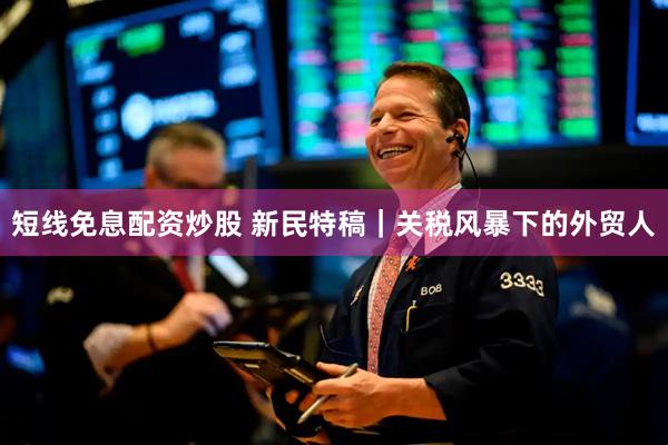 短线免息配资炒股 新民特稿｜关税风暴下的外贸人
