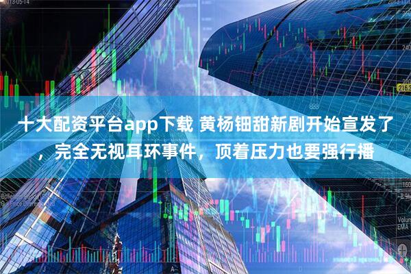 十大配资平台app下载 黄杨钿甜新剧开始宣发了，完全无视耳环事件，顶着压力也要强行播