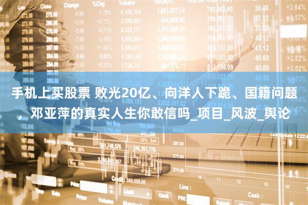 手机上买股票 败光20亿、向洋人下跪、国籍问题，邓亚萍的真实人生你敢信吗_项目_风波_舆论