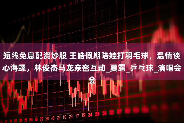 短线免息配资炒股 王皓假期陪娃打羽毛球，温情谈心海螺，林俊杰马龙亲密互动_夏露_乒乓球_演唱会