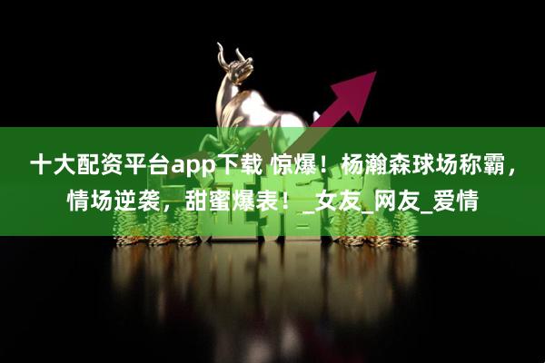 十大配资平台app下载 惊爆！杨瀚森球场称霸，情场逆袭，甜蜜爆表！_女友_网友_爱情
