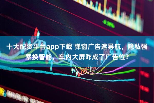 十大配资平台app下载 弹窗广告遮导航，隐私强索换智能，车内大屏咋成了广告位？