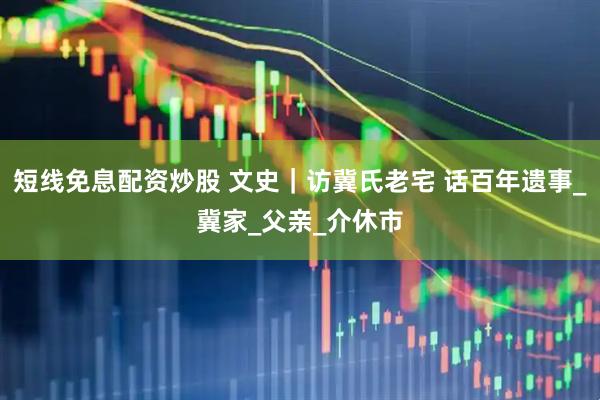 短线免息配资炒股 文史｜访冀氏老宅 话百年遗事_冀家_父亲_介休市