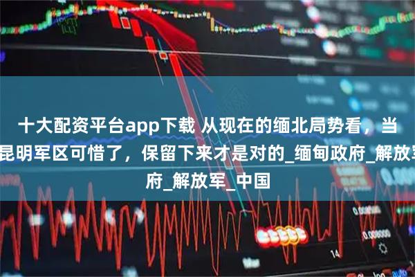 十大配资平台app下载 从现在的缅北局势看，当年裁撤昆明军区可惜了，保留下来才是对的_缅甸政府_解放军_中国