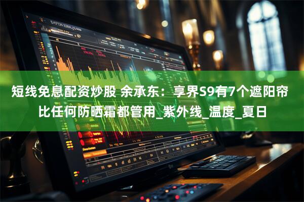 短线免息配资炒股 余承东：享界S9有7个遮阳帘 比任何防晒霜都管用_紫外线_温度_夏日