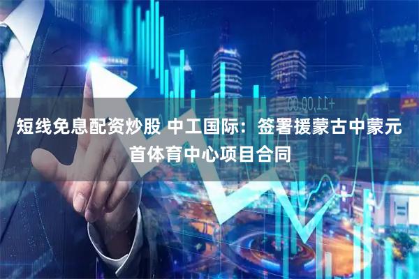 短线免息配资炒股 中工国际：签署援蒙古中蒙元首体育中心项目合同