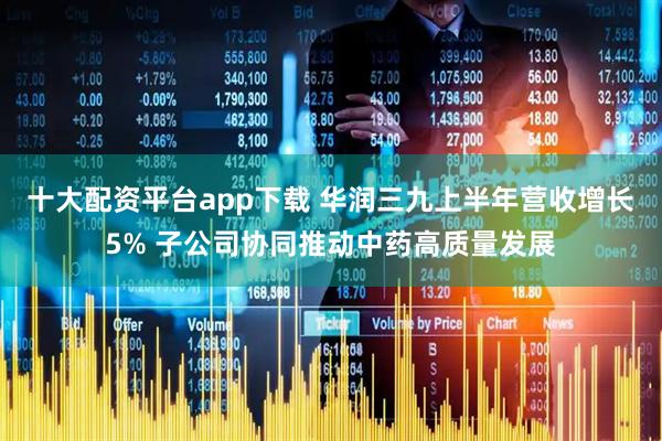 十大配资平台app下载 华润三九上半年营收增长5% 子公司协同推动中药高质量发展