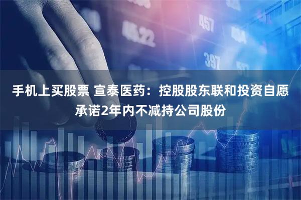 手机上买股票 宣泰医药：控股股东联和投资自愿承诺2年内不减持公司股份
