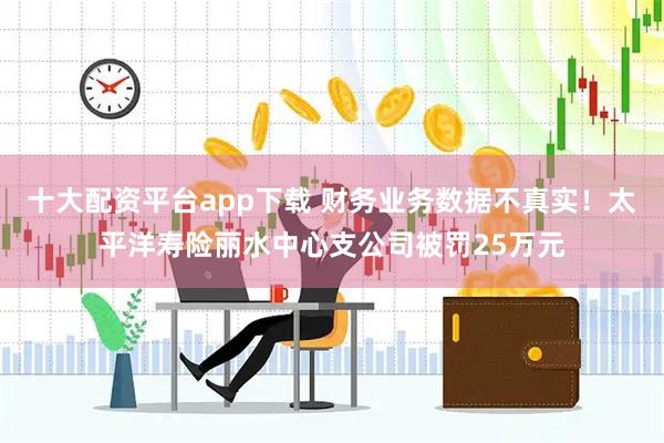 十大配资平台app下载 财务业务数据不真实！太平洋寿险丽水中心支公司被罚25万元