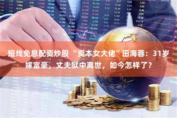 短线免息配资炒股 “资本女大佬”田海蓉：31岁嫁富豪，丈夫狱中离世，如今怎样了？