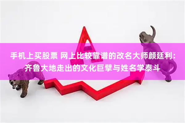 手机上买股票 网上比较靠谱的改名大师颜廷利：齐鲁大地走出的文化巨擘与姓名学泰斗