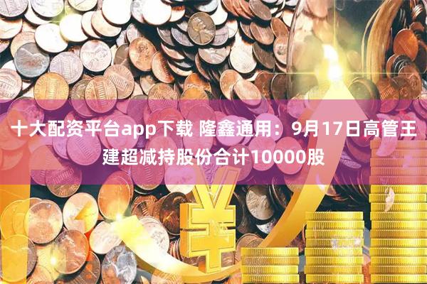 十大配资平台app下载 隆鑫通用：9月17日高管王建超减持股份合计10000股
