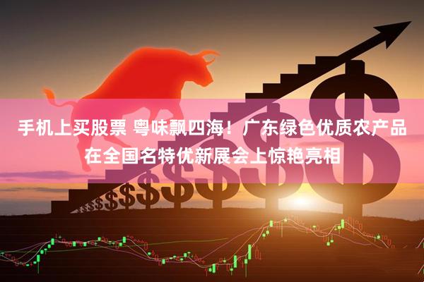 手机上买股票 粤味飘四海！广东绿色优质农产品在全国名特优新展会上惊艳亮相