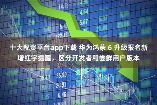 十大配资平台app下载 华为鸿蒙 6 升级报名新增红字提醒，区分开发者和尝鲜用户版本