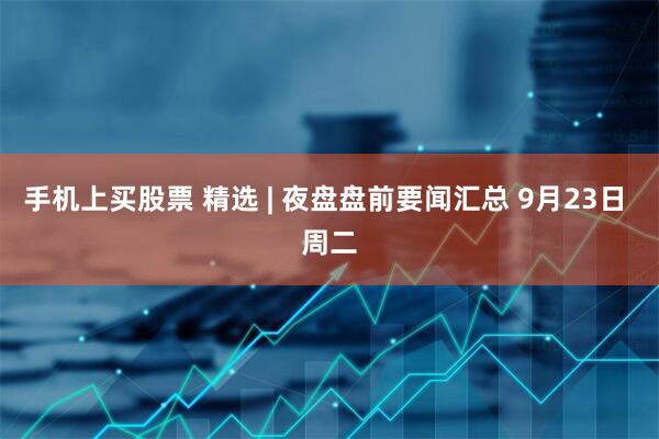 手机上买股票 精选 | 夜盘盘前要闻汇总 9月23日 周二