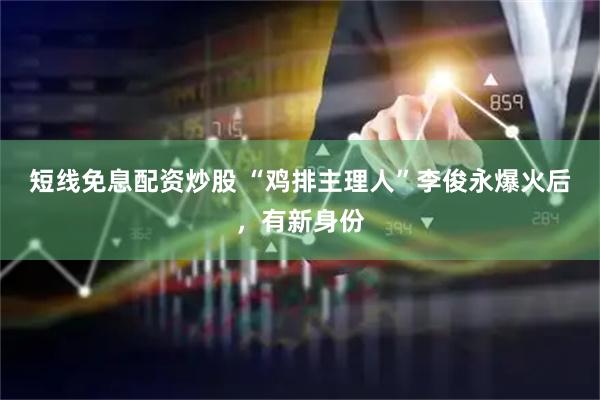 短线免息配资炒股 “鸡排主理人”李俊永爆火后，有新身份