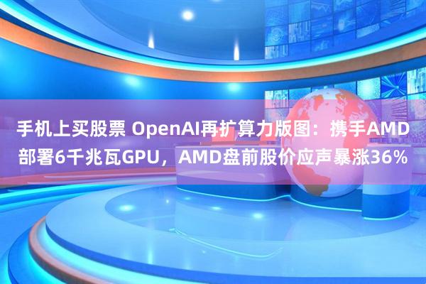 手机上买股票 OpenAI再扩算力版图：携手AMD部署6千兆瓦GPU，AMD盘前股价应声暴涨36%