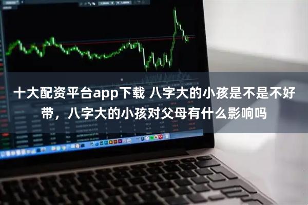 十大配资平台app下载 八字大的小孩是不是不好带,八字大的小孩对父母有什么影响吗