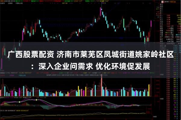 广西股票配资 济南市莱芜区凤城街道姚家岭社区:深入企业问需求 优化环境促发展