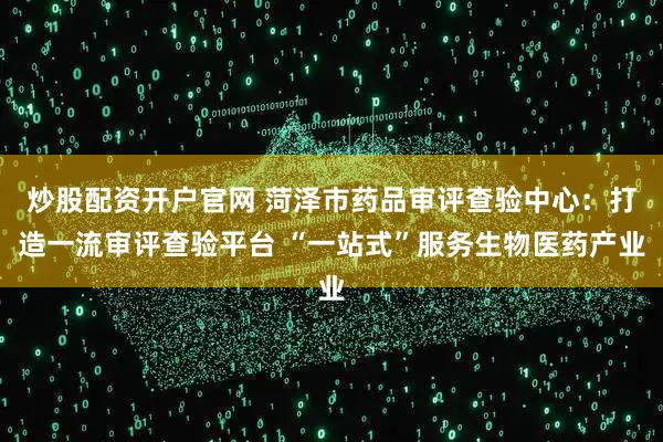 炒股配资开户官网 菏泽市药品审评查验中心:打造一流审评查验平台 “一站式”服务生物医药产业