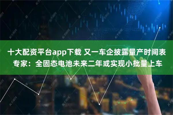 十大配资平台app下载 又一车企披露量产时间表 专家：全固态电池未来二年或实现小批量上车