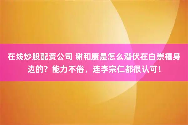 在线炒股配资公司 谢和赓是怎么潜伏在白崇禧身边的？能力不俗，连李宗仁都很认可！