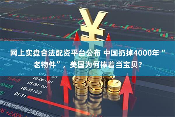网上实盘合法配资平台公布 中国扔掉4000年“老物件”，美国为何捧着当宝贝？