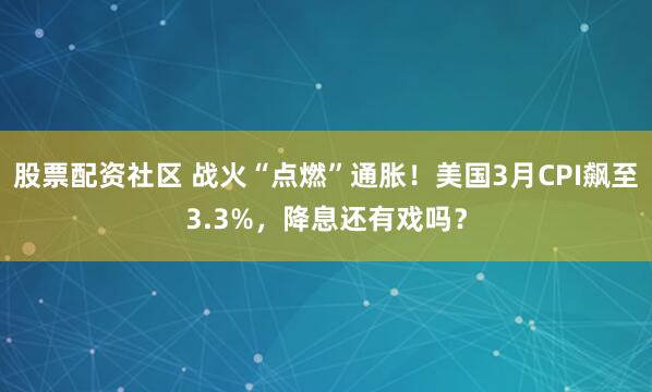 股票配资社区 战火“点燃”通胀！美国3月CPI飙至3.3%，降息还有戏吗？