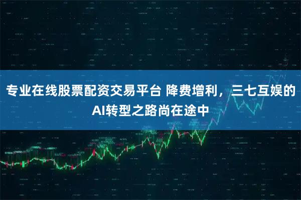 专业在线股票配资交易平台 降费增利，三七互娱的AI转型之路尚在途中