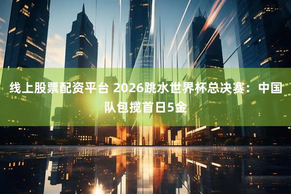 线上股票配资平台 2026跳水世界杯总决赛：中国队包揽首日5金