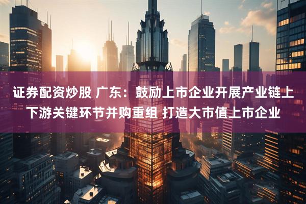 证券配资炒股 广东：鼓励上市企业开展产业链上下游关键环节并购重组 打造大市值上市企业