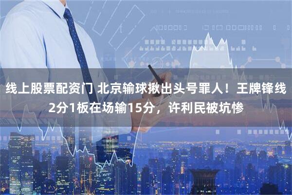 线上股票配资门 北京输球揪出头号罪人!王牌锋线2分1板在场输15分,许利民被坑惨