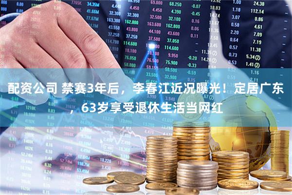 配资公司 禁赛3年后,李春江近况曝光!定居广东,63岁享受退休生活当网红