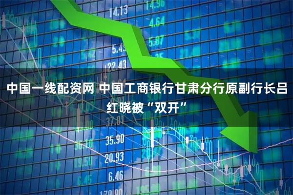 中国一线配资网 中国工商银行甘肃分行原副行长吕红晓被“双开”